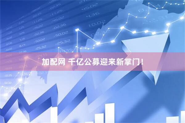加配网 千亿公募迎来新掌门！