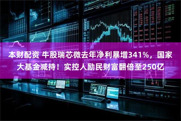 本财配资 牛股瑞芯微去年净利暴增341%，国家大基金减持！实控人励民财富翻倍至250亿