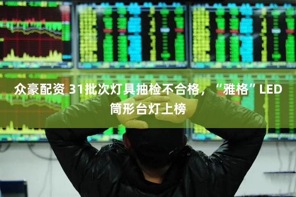 众豪配资 31批次灯具抽检不合格，“雅格”LED筒形台灯上榜