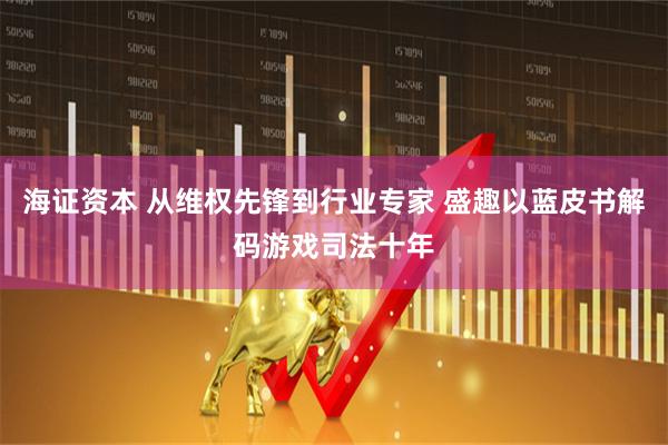 海证资本 从维权先锋到行业专家 盛趣以蓝皮书解码游戏司法十年