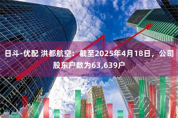 日斗-优配 洪都航空：截至2025年4月18日，公司股东户数为63,639户