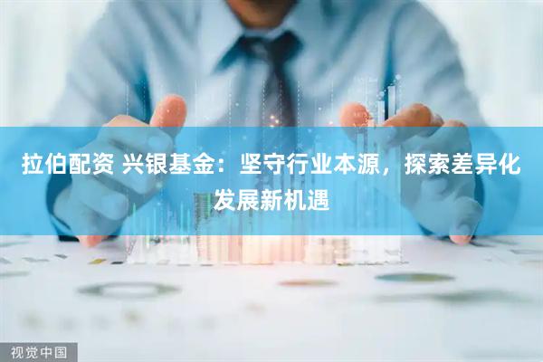 拉伯配资 兴银基金：坚守行业本源，探索差异化发展新机遇