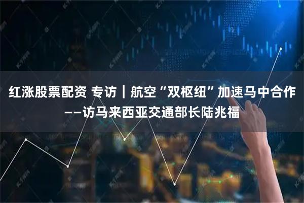 红涨股票配资 专访｜航空“双枢纽”加速马中合作——访马来西亚交通部长陆兆福