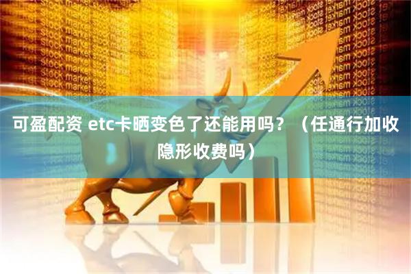 可盈配资 etc卡晒变色了还能用吗？（任通行加收隐形收费吗）