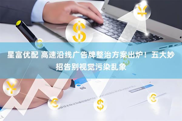 星富优配 高速沿线广告牌整治方案出炉！五大妙招告别视觉污染乱象