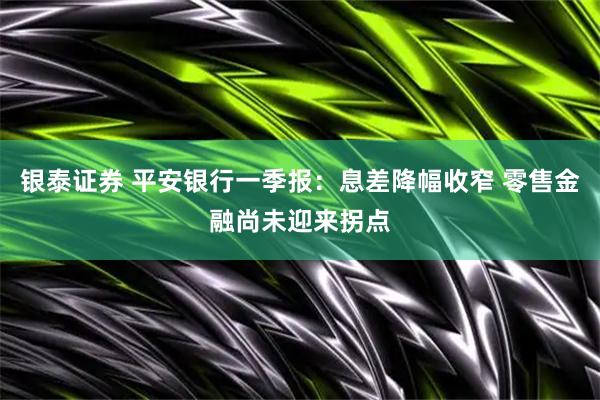 银泰证券 平安银行一季报：息差降幅收窄 零售金融尚未迎来拐点