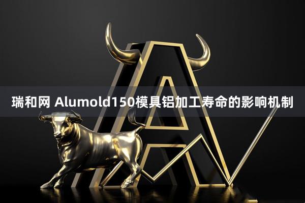 瑞和网 Alumold150模具铝加工寿命的影响机制