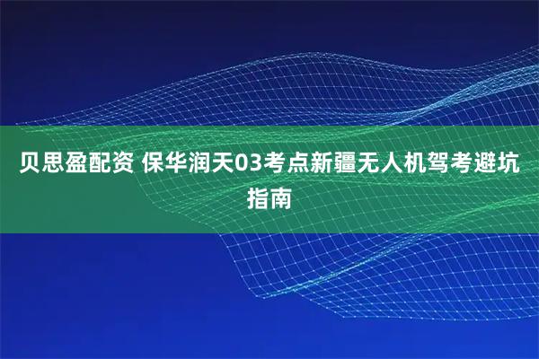 贝思盈配资 保华润天03考点新疆无人机驾考避坑指南