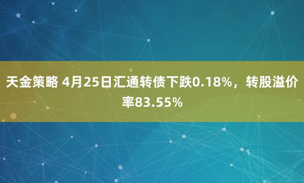 天金策略 4月25日汇通转债下跌0.18%，转股溢价率83.55%