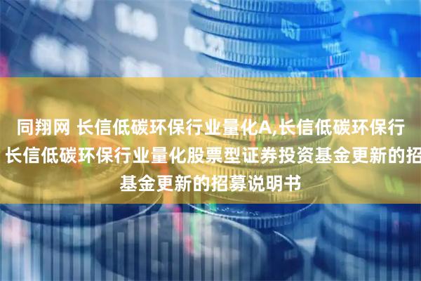 同翔网 长信低碳环保行业量化A,长信低碳环保行业量化C: 长信低碳环保行业量化股票型证券投资基金更新的招募说明书