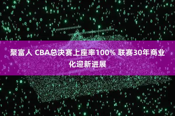 聚富人 CBA总决赛上座率100% 联赛30年商业化迎新进展