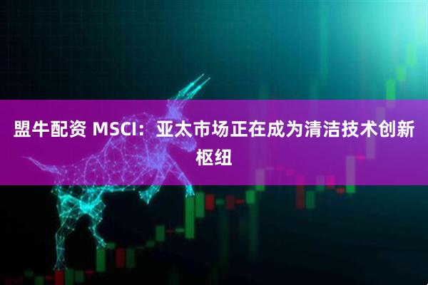 盟牛配资 MSCI:亚太市场正在成为清洁技术创新枢纽