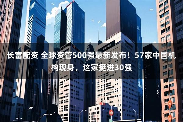 长富配资 全球资管500强最新发布!57家中国机构现身,这家挺进30强