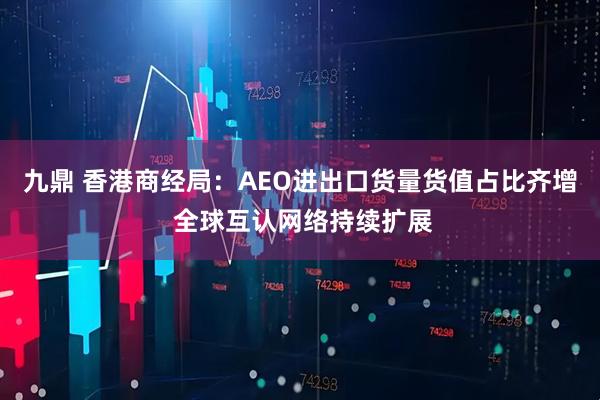 九鼎 香港商经局:AEO进出口货量货值占比齐增 全球互认网络持续扩展