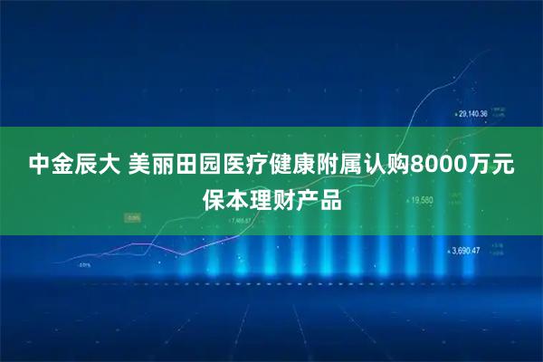 中金辰大 美丽田园医疗健康附属认购8000万元保本理财产品