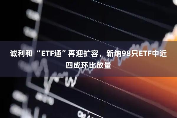 诚利和 “ETF通”再迎扩容，新纳98只ETF中近四成环比放量