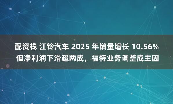 配资栈 江铃汽车 2025 年销量增长 10.56% 但净利润下滑超两成，福特业务调整成主因