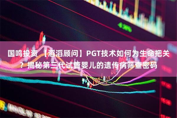 国鸣投资 【滔滔顾问】PGT技术如何为生命把关？揭秘第三代试管婴儿的遗传病筛查密码
