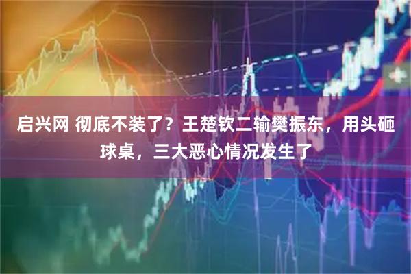 启兴网 彻底不装了？王楚钦二输樊振东，用头砸球桌，三大恶心情况发生了