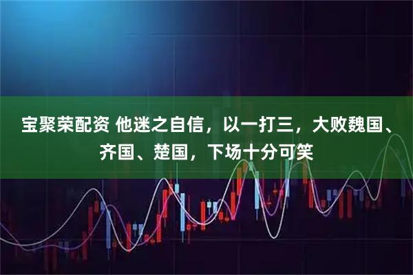 宝聚荣配资 他迷之自信,以一打三,大败魏国、齐国、楚国,下场十分可笑