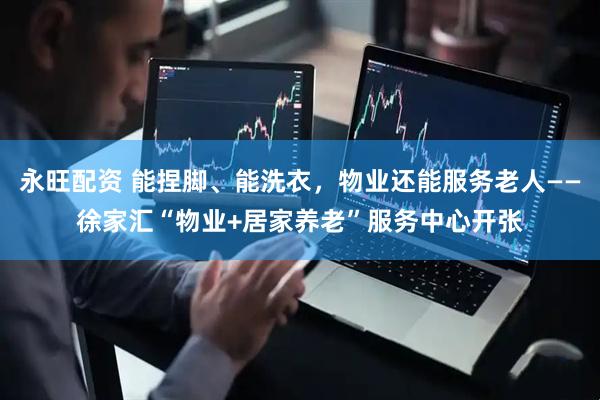 永旺配资 能捏脚、能洗衣，物业还能服务老人——徐家汇“物业+居家养老”服务中心开张