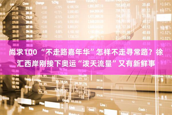 尚求100 “不走路嘉年华”怎样不走寻常路？徐汇西岸刚接下奥运“泼天流量”又有新鲜事