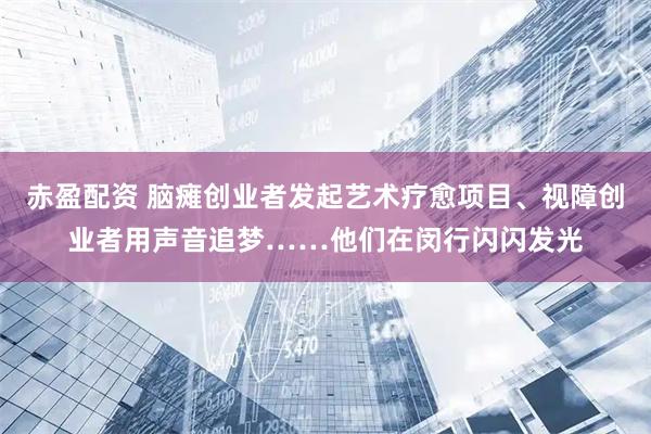 赤盈配资 脑瘫创业者发起艺术疗愈项目、视障创业者用声音追梦……他们在闵行闪闪发光