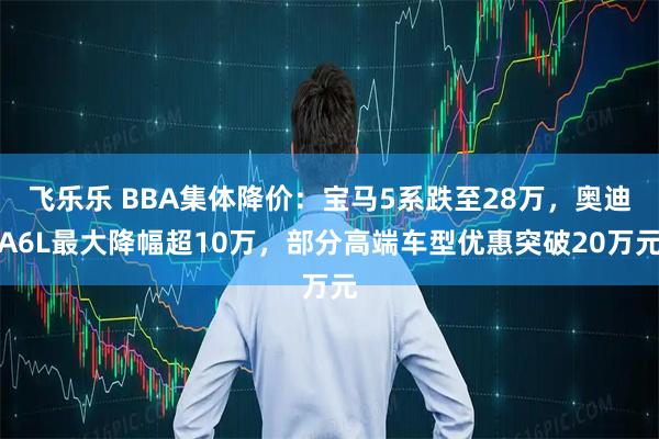 飞乐乐 BBA集体降价：宝马5系跌至28万，奥迪A6L最大降幅超10万，部分高端车型优惠突破20万元