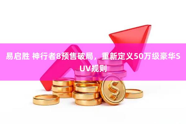 易启胜 神行者8预售破局，重新定义50万级豪华SUV规则
