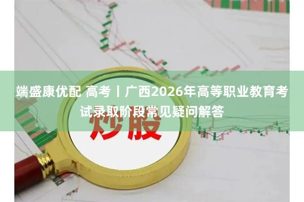 端盛康优配 高考丨广西2026年高等职业教育考试录取阶段常见疑问解答