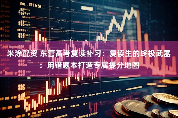 米涂配资 东营高考复读补习：复读生的终极武器：用错题本打造专属提分地图